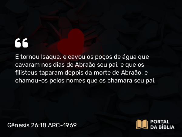 Gênesis 26:18 ARC-1969 - E tornou Isaque, e cavou os poços de água que cavaram nos dias de Abraão seu pai, e que os filisteus taparam depois da morte de Abraão, e chamou-os pelos nomes que os chamara seu pai.