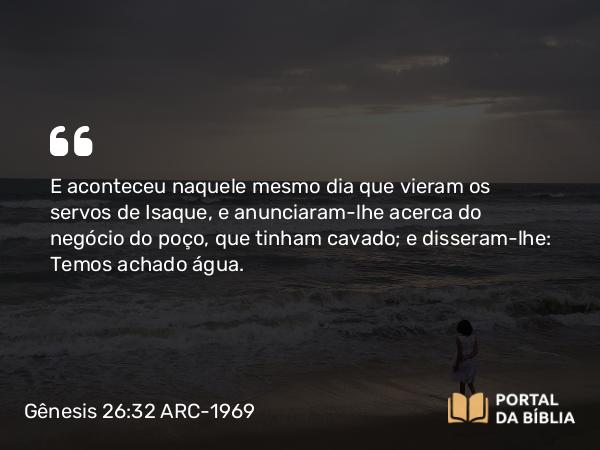 Gênesis 26:32 ARC-1969 - E aconteceu naquele mesmo dia que vieram os servos de Isaque, e anunciaram-lhe acerca do negócio do poço, que tinham cavado; e disseram-lhe: Temos achado água.