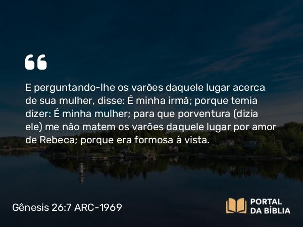 Gênesis 26:7 ARC-1969 - E perguntando-lhe os varões daquele lugar acerca de sua mulher, disse: É minha irmã; porque temia dizer: É minha mulher; para que porventura (dizia ele) me não matem os varões daquele lugar por amor de Rebeca; porque era formosa à vista.