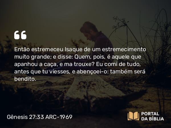 Gênesis 27:33 ARC-1969 - Então estremeceu Isaque de um estremecimento muito grande; e disse: Quem, pois, é aquele que apanhou a caça, e ma trouxe? Eu comi de tudo, antes que tu viesses, e abençoei-o: também será bendito.