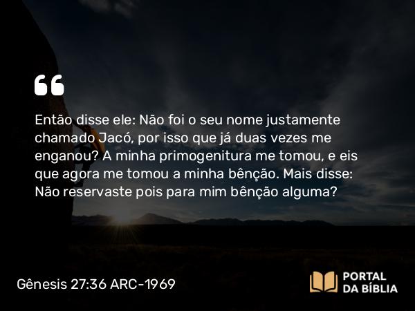 Gênesis 27:36 ARC-1969 - Então disse ele: Não foi o seu nome justamente chamado Jacó, por isso que já duas vezes me enganou? A minha primogenitura me tomou, e eis que agora me tomou a minha bênção. Mais disse: Não reservaste pois para mim bênção alguma?