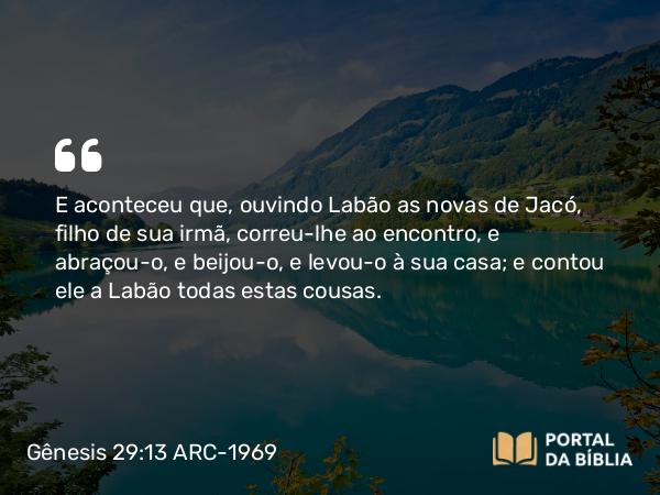 Gênesis 29:13 ARC-1969 - E aconteceu que, ouvindo Labão as novas de Jacó, filho de sua irmã, correu-lhe ao encontro, e abraçou-o, e beijou-o, e levou-o à sua casa; e contou ele a Labão todas estas cousas.