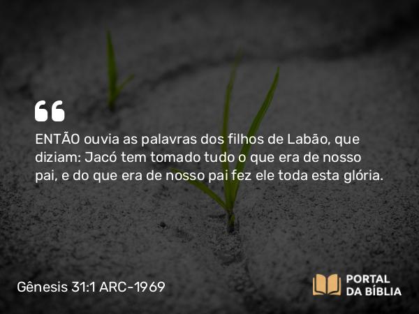 Gênesis 31:1 ARC-1969 - ENTÃO ouvia as palavras dos filhos de Labão, que diziam: Jacó tem tomado tudo o que era de nosso pai, e do que era de nosso pai fez ele toda esta glória.