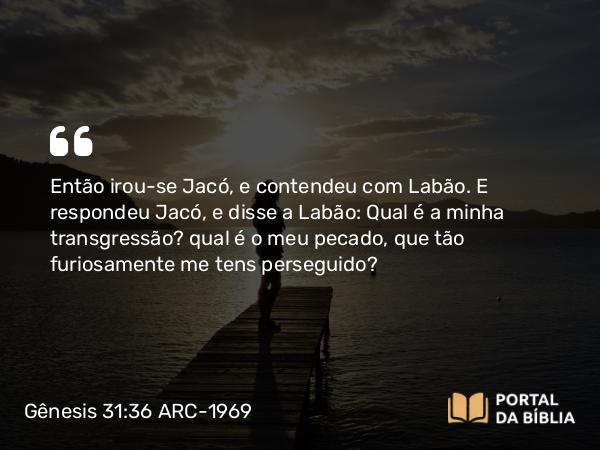 Gênesis 31:36 ARC-1969 - Então irou-se Jacó, e contendeu com Labão. E respondeu Jacó, e disse a Labão: Qual é a minha transgressão? qual é o meu pecado, que tão furiosamente me tens perseguido?