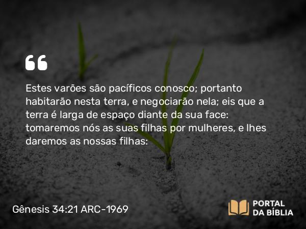 Gênesis 34:21 ARC-1969 - Estes varões são pacíficos conosco; portanto habitarão nesta terra, e negociarão nela; eis que a terra é larga de espaço diante da sua face: tomaremos nós as suas filhas por mulheres, e lhes daremos as nossas filhas: