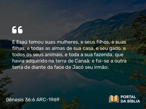 Gênesis 36:6 ARC-1969 - E Esaú tomou suas mulheres, e seus filhos, e suas filhas, e todas as almas de sua casa, e seu gado, e todos os seus animais, e toda a sua fazenda, que havia adquirido na terra de Canaã; e foi-se a outra terra de diante da face de Jacó seu irmão;