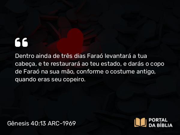 Gênesis 40:13 ARC-1969 - Dentro ainda de três dias Faraó levantará a tua cabeça, e te restaurará ao teu estado, e darás o copo de Faraó na sua mão, conforme o costume antigo, quando eras seu copeiro.