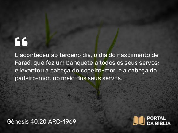 Gênesis 40:20 ARC-1969 - E aconteceu ao terceiro dia, o dia do nascimento de Faraó, que fez um banquete a todos os seus servos; e levantou a cabeça do copeiro-mor, e a cabeça do padeiro-mor, no meio dos seus servos.