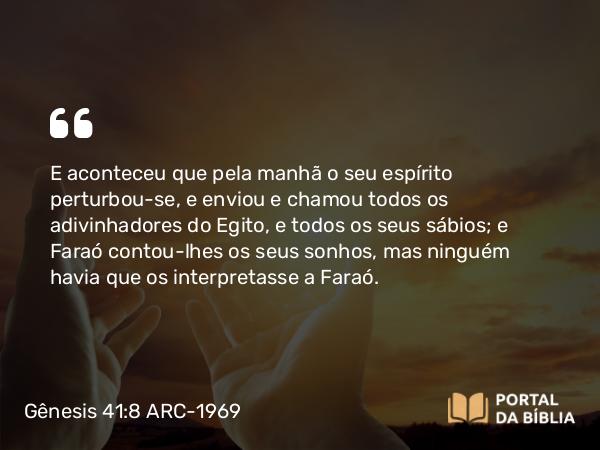 Gênesis 41:8 ARC-1969 - E aconteceu que pela manhã o seu espírito perturbou-se, e enviou e chamou todos os adivinhadores do Egito, e todos os seus sábios; e Faraó contou-lhes os seus sonhos, mas ninguém havia que os interpretasse a Faraó.