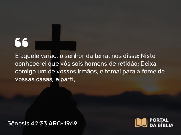 Gênesis 42:33-34 ARC-1969 - E aquele varão, o senhor da terra, nos disse: Nisto conhecerei que vós sois homens de retidão: Deixai comigo um de vossos irmãos, e tomai para a fome de vossas casas, e parti,