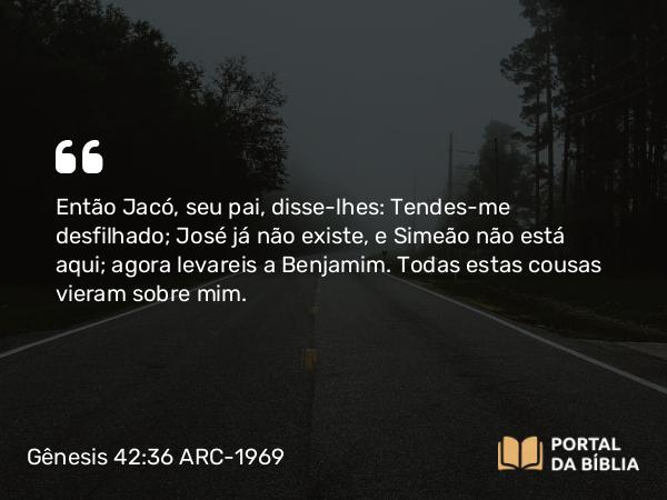 Gênesis 42:36 ARC-1969 - Então Jacó, seu pai, disse-lhes: Tendes-me desfilhado; José já não existe, e Simeão não está aqui; agora levareis a Benjamim. Todas estas cousas vieram sobre mim.