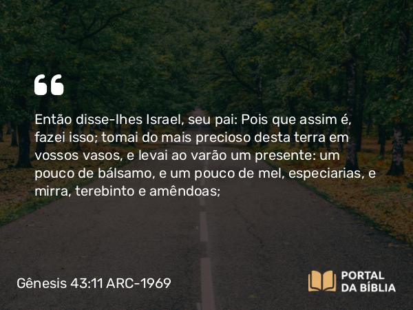 Gênesis 43:11 ARC-1969 - Então disse-lhes Israel, seu pai: Pois que assim é, fazei isso; tomai do mais precioso desta terra em vossos vasos, e levai ao varão um presente: um pouco de bálsamo, e um pouco de mel, especiarias, e mirra, terebinto e amêndoas;