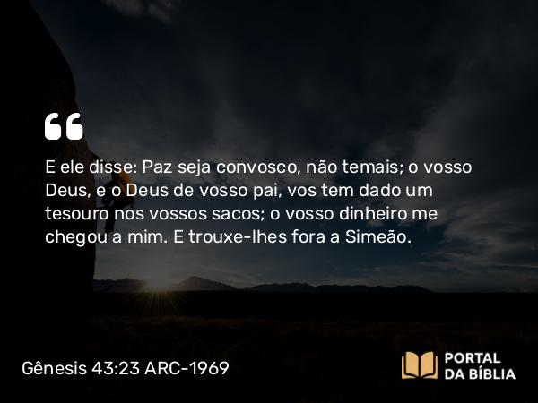 Gênesis 43:23 ARC-1969 - E ele disse: Paz seja convosco, não temais; o vosso Deus, e o Deus de vosso pai, vos tem dado um tesouro nos vossos sacos; o vosso dinheiro me chegou a mim. E trouxe-lhes fora a Simeão.