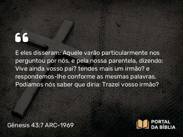 Gênesis 43:7 ARC-1969 - E eles disseram: Aquele varão particularmente nos perguntou por nós, e pela nossa parentela, dizendo: Vive ainda vosso pai? tendes mais um irmão? e respondemos-lhe conforme as mesmas palavras. Podíamos nós saber que diria: Trazei vosso irmão?