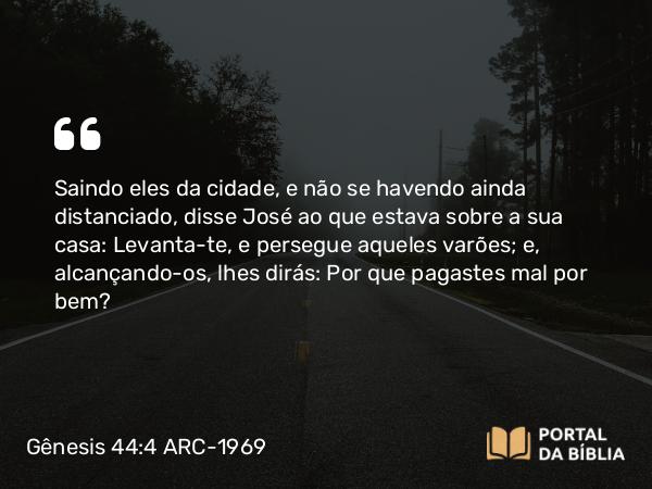 Gênesis 44:4 ARC-1969 - Saindo eles da cidade, e não se havendo ainda distanciado, disse José ao que estava sobre a sua casa: Levanta-te, e persegue aqueles varões; e, alcançando-os, lhes dirás: Por que pagastes mal por bem?