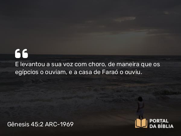 Gênesis 45:2 ARC-1969 - E levantou a sua voz com choro, de maneira que os egípcios o ouviam, e a casa de Faraó o ouviu.