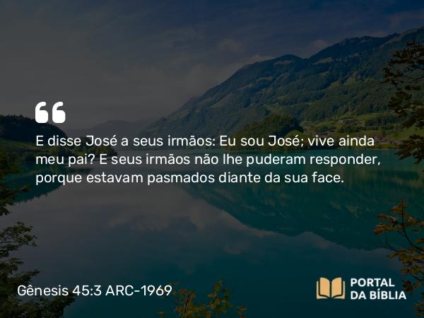 Gênesis 45:3 ARC-1969 - E disse José a seus irmãos: Eu sou José; vive ainda meu pai? E seus irmãos não lhe puderam responder, porque estavam pasmados diante da sua face.