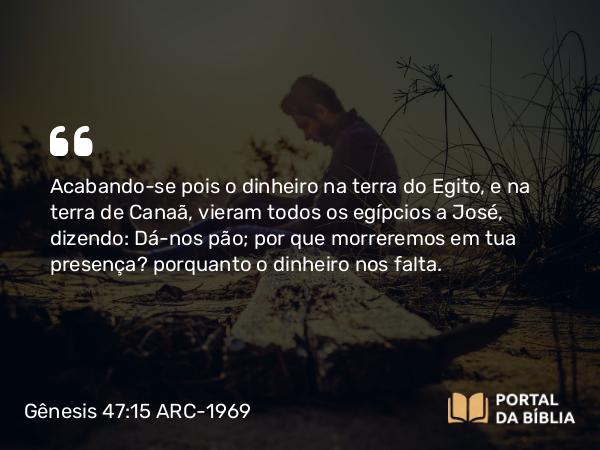 Gênesis 47:15 ARC-1969 - Acabando-se pois o dinheiro na terra do Egito, e na terra de Canaã, vieram todos os egípcios a José, dizendo: Dá-nos pão; por que morreremos em tua presença? porquanto o dinheiro nos falta.