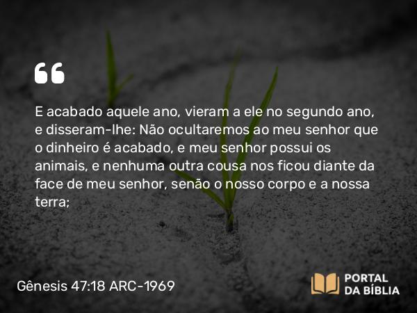 Gênesis 47:18 ARC-1969 - E acabado aquele ano, vieram a ele no segundo ano, e disseram-lhe: Não ocultaremos ao meu senhor que o dinheiro é acabado, e meu senhor possui os animais, e nenhuma outra cousa nos ficou diante da face de meu senhor, senão o nosso corpo e a nossa terra;