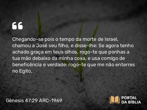 Gênesis 47:29 ARC-1969 - Chegando-se pois o tempo da morte de Israel, chamou a José seu filho, e disse-lhe: Se agora tenho achado graça em teus olhos, rogo-te que ponhas a tua mão debaixo da minha coxa, e usa comigo de beneficência e verdade; rogo-te que me não enterres no Egito,