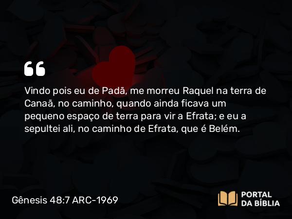 Gênesis 48:7 ARC-1969 - Vindo pois eu de Padã, me morreu Raquel na terra de Canaã, no caminho, quando ainda ficava um pequeno espaço de terra para vir a Efrata; e eu a sepultei ali, no caminho de Efrata, que é Belém.