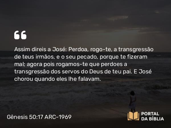 Gênesis 50:17 ARC-1969 - Assim direis a José: Perdoa, rogo-te, a transgressão de teus irmãos, e o seu pecado, porque te fizeram mal; agora pois rogamos-te que perdoes a transgressão dos servos do Deus de teu pai. E José chorou quando eles lhe falavam.