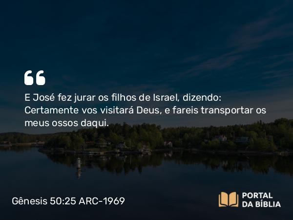 Gênesis 50:25 ARC-1969 - E José fez jurar os filhos de Israel, dizendo: Certamente vos visitará Deus, e fareis transportar os meus ossos daqui.