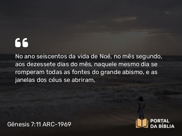 Gênesis 7:11 ARC-1969 - No ano seiscentos da vida de Noé, no mês segundo, aos dezessete dias do mês, naquele mesmo dia se romperam todas as fontes do grande abismo, e as janelas dos céus se abriram,