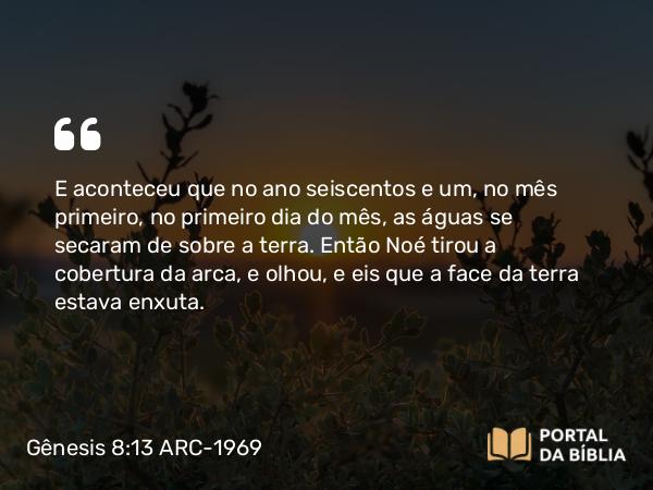 Gênesis 8:13 ARC-1969 - E aconteceu que no ano seiscentos e um, no mês primeiro, no primeiro dia do mês, as águas se secaram de sobre a terra. Então Noé tirou a cobertura da arca, e olhou, e eis que a face da terra estava enxuta.