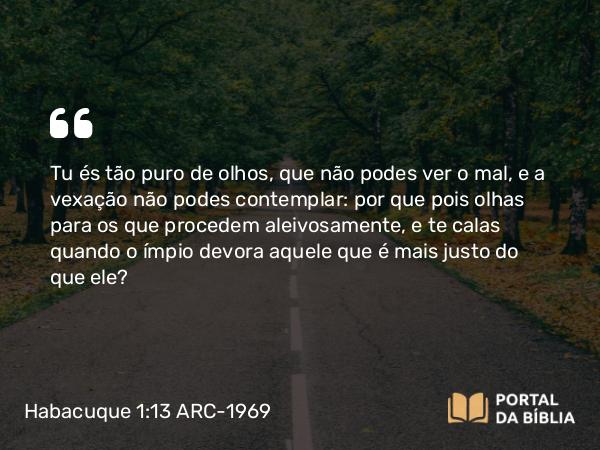 Habacuque 1:13 ARC-1969 - Tu és tão puro de olhos, que não podes ver o mal, e a vexação não podes contemplar: por que pois olhas para os que procedem aleivosamente, e te calas quando o ímpio devora aquele que é mais justo do que ele?