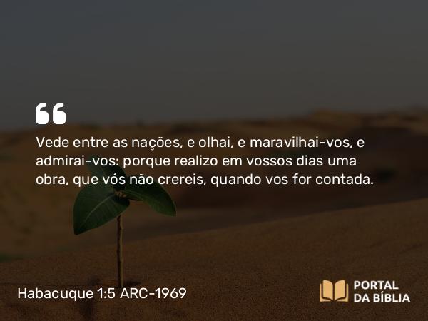 Habacuque 1:5 ARC-1969 - Vede entre as nações, e olhai, e maravilhai-vos, e admirai-vos: porque realizo em vossos dias uma obra, que vós não crereis, quando vos for contada.