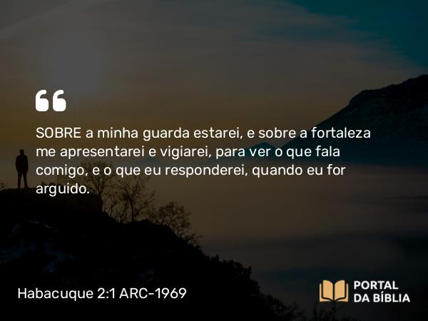 Habacuque 2:1 ARC-1969 - SOBRE a minha guarda estarei, e sobre a fortaleza me apresentarei e vigiarei, para ver o que fala comigo, e o que eu responderei, quando eu for arguido.