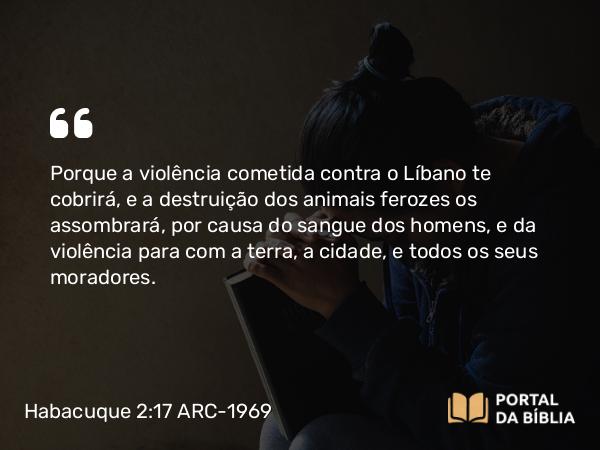 Habacuque 2:17 ARC-1969 - Porque a violência cometida contra o Líbano te cobrirá, e a destruição dos animais ferozes os assombrará, por causa do sangue dos homens, e da violência para com a terra, a cidade, e todos os seus moradores.