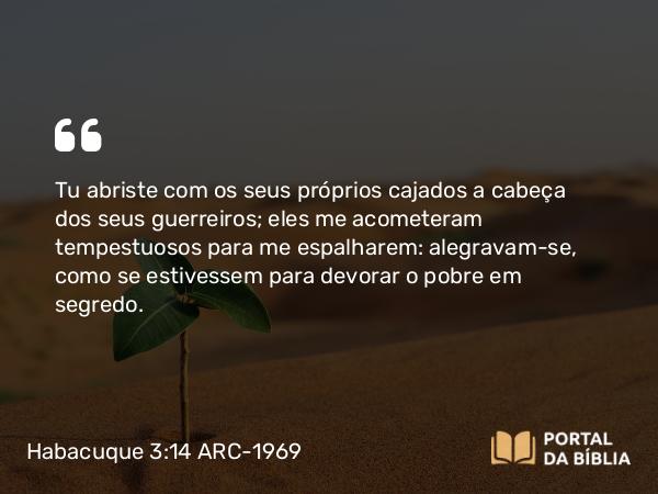 Habacuque 3:14 ARC-1969 - Tu abriste com os seus próprios cajados a cabeça dos seus guerreiros; eles me acometeram tempestuosos para me espalharem: alegravam-se, como se estivessem para devorar o pobre em segredo.