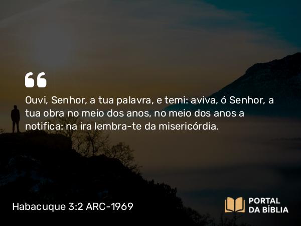 Habacuque 3:2 ARC-1969 - Ouvi, Senhor, a tua palavra, e temi: aviva, ó Senhor, a tua obra no meio dos anos, no meio dos anos a notifica: na ira lembra-te da misericórdia.