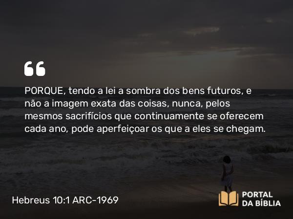 Hebreus 10:1-2 ARC-1969 - PORQUE, tendo a lei a sombra dos bens futuros, e não a imagem exata das coisas, nunca, pelos mesmos sacrifícios que continuamente se oferecem cada ano, pode aperfeiçoar os que a eles se chegam.