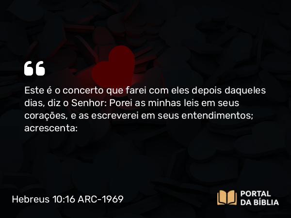 Hebreus 10:16 ARC-1969 - Este é o concerto que farei com eles depois daqueles dias, diz o Senhor: Porei as minhas leis em seus corações, e as escreverei em seus entendimentos; acrescenta: