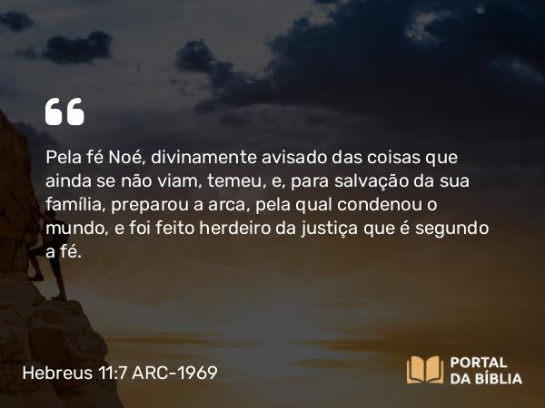 Hebreus 11:7 ARC-1969 - Pela fé Noé, divinamente avisado das coisas que ainda se não viam, temeu, e, para salvação da sua família, preparou a arca, pela qual condenou o mundo, e foi feito herdeiro da justiça que é segundo a fé.