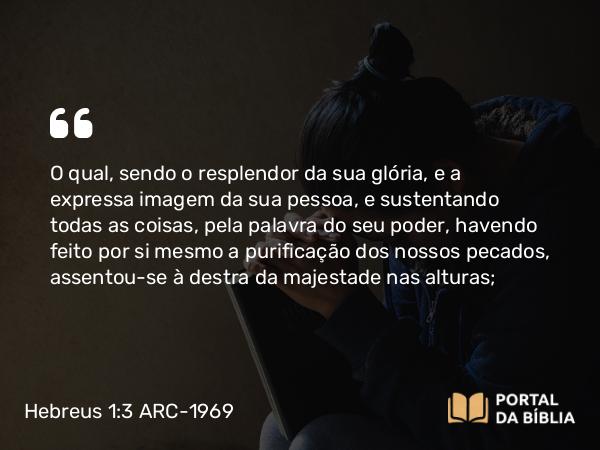 Hebreus 1:3 ARC-1969 - O qual, sendo o resplendor da sua glória, e a expressa imagem da sua pessoa, e sustentando todas as coisas, pela palavra do seu poder, havendo feito por si mesmo a purificação dos nossos pecados, assentou-se à destra da majestade nas alturas;