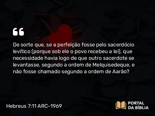 Hebreus 7:11 ARC-1969 - De sorte que, se a perfeição fosse pelo sacerdócio levítico (porque sob ele o povo recebeu a lei), que necessidade havia logo de que outro sacerdote se levantasse, segundo a ordem de Melquisedeque, e não fosse chamado segundo a ordem de Aarão?