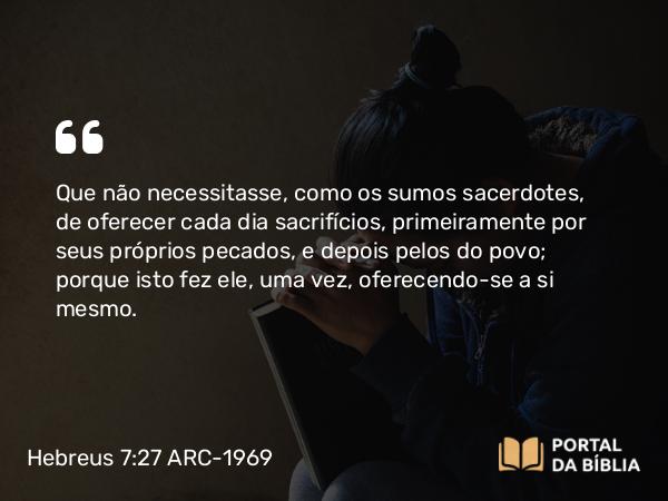 Hebreus 7:27-28 ARC-1969 - Que não necessitasse, como os sumos sacerdotes, de oferecer cada dia sacrifícios, primeiramente por seus próprios pecados, e depois pelos do povo; porque isto fez ele, uma vez, oferecendo-se a si mesmo.