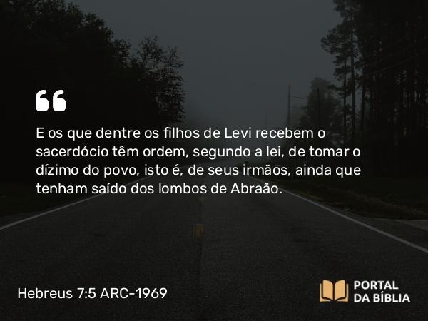 Hebreus 7:5 ARC-1969 - E os que dentre os filhos de Levi recebem o sacerdócio têm ordem, segundo a lei, de tomar o dízimo do povo, isto é, de seus irmãos, ainda que tenham saído dos lombos de Abraão.