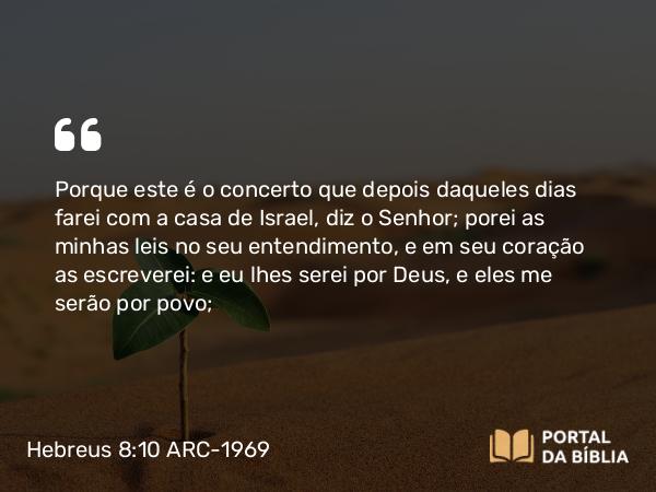 Hebreus 8:10 ARC-1969 - Porque este é o concerto que depois daqueles dias farei com a casa de Israel, diz o Senhor; porei as minhas leis no seu entendimento, e em seu coração as escreverei: e eu lhes serei por Deus, e eles me serão por povo;