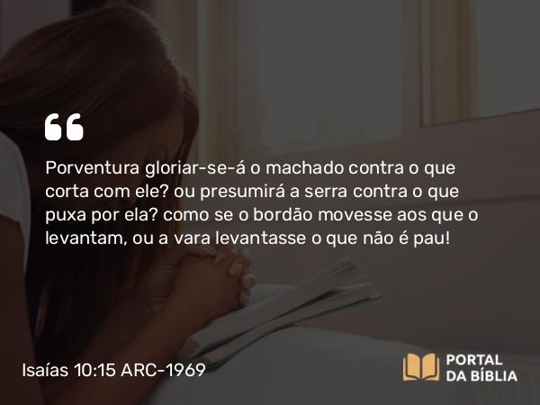 Isaías 10:15 ARC-1969 - Porventura gloriar-se-á o machado contra o que corta com ele? ou presumirá a serra contra o que puxa por ela? como se o bordão movesse aos que o levantam, ou a vara levantasse o que não é pau!