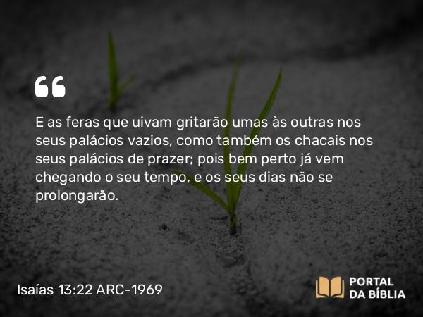 Isaías 13:22 ARC-1969 - E as feras que uivam gritarão umas às outras nos seus palácios vazios, como também os chacais nos seus palácios de prazer; pois bem perto já vem chegando o seu tempo, e os seus dias não se prolongarão.