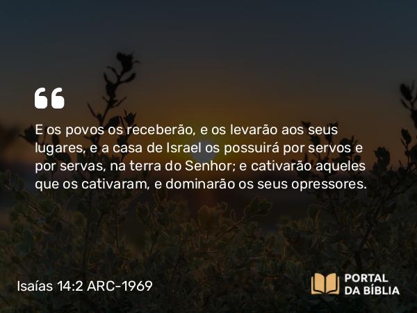 Isaías 14:2 ARC-1969 - E os povos os receberão, e os levarão aos seus lugares, e a casa de Israel os possuirá por servos e por servas, na terra do Senhor; e cativarão aqueles que os cativaram, e dominarão os seus opressores.