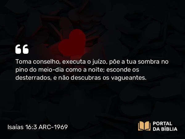 Isaías 16:3 ARC-1969 - Toma conselho, executa o juízo, põe a tua sombra no pino do meio-dia como a noite; esconde os desterrados, e não descubras os vagueantes.