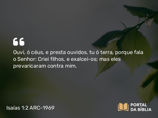 Isaías 1:2 ARC-1969 - Ouvi, ó céus, e presta ouvidos, tu ó terra, porque fala o Senhor: Criei filhos, e exalcei-os; mas eles prevaricaram contra mim.