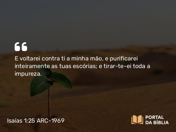 Isaías 1:25 ARC-1969 - E voltarei contra ti a minha mão, e purificarei inteiramente as tuas escórias; e tirar-te-ei toda a impureza.