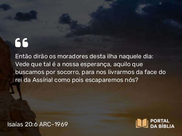 Isaías 20:6 ARC-1969 - Então dirão os moradores desta ilha naquele dia: Vede que tal é a nossa esperança, aquilo que buscamos por socorro, para nos livrarmos da face do rei da Assíria! como pois escaparemos nós?